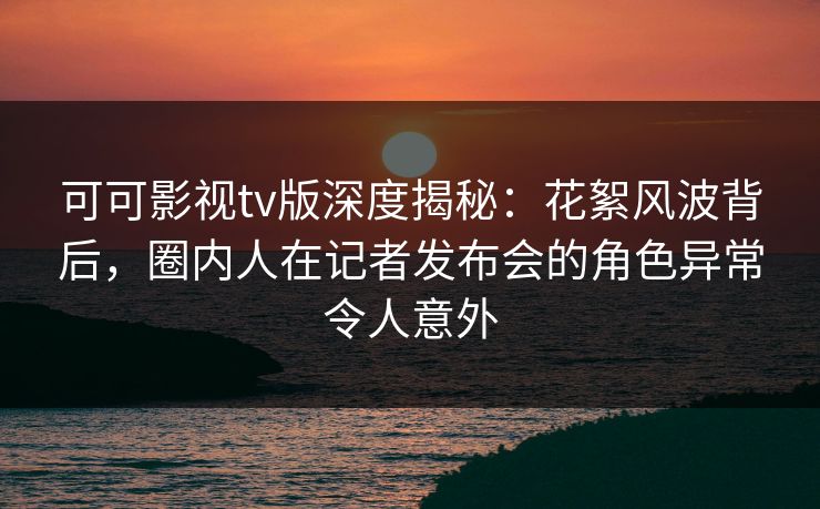 可可影视tv版深度揭秘：花絮风波背后，圈内人在记者发布会的角色异常令人意外