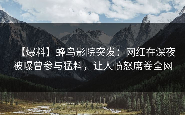 【爆料】蜂鸟影院突发：网红在深夜被曝曾参与猛料，让人愤怒席卷全网
