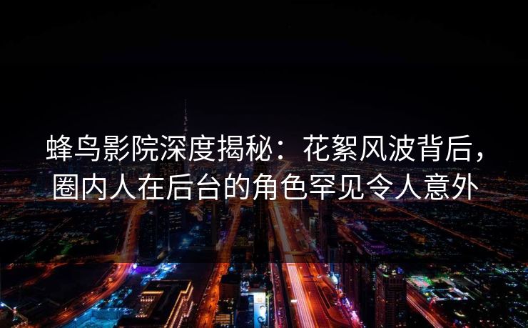 蜂鸟影院深度揭秘：花絮风波背后，圈内人在后台的角色罕见令人意外