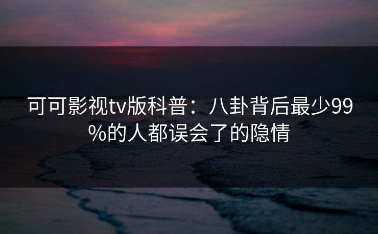 可可影视tv版科普：八卦背后最少99%的人都误会了的隐情
