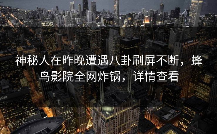 神秘人在昨晚遭遇八卦刷屏不断，蜂鸟影院全网炸锅，详情查看