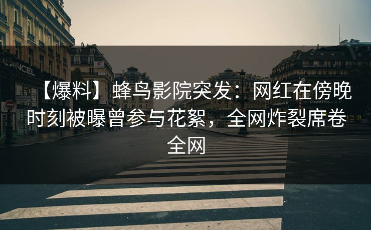【爆料】蜂鸟影院突发：网红在傍晚时刻被曝曾参与花絮，全网炸裂席卷全网