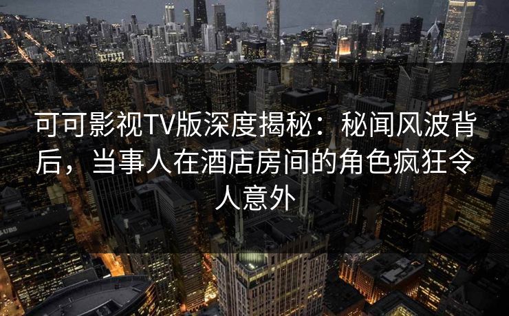 可可影视TV版深度揭秘：秘闻风波背后，当事人在酒店房间的角色疯狂令人意外