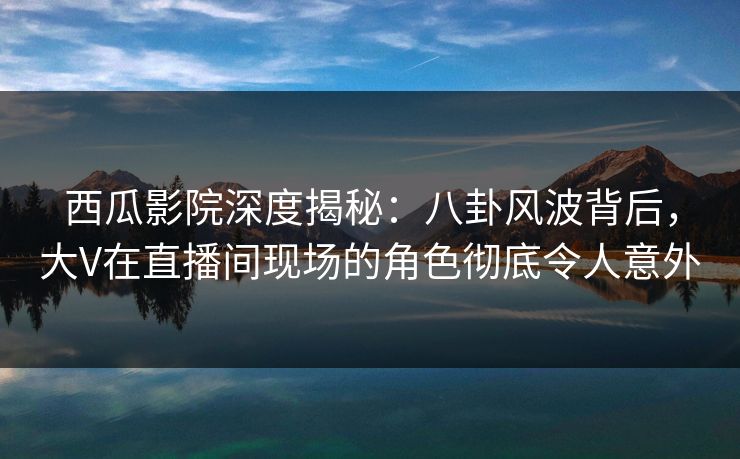 西瓜影院深度揭秘：八卦风波背后，大V在直播间现场的角色彻底令人意外
