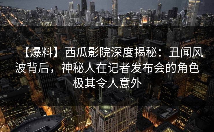 【爆料】西瓜影院深度揭秘:丑闻风波背后,神秘人在记者发布会的角色极其令人意外 【爆料】西瓜影院深度揭秘:丑闻风波背后,神秘人在记者发布会的角色极其令人意外