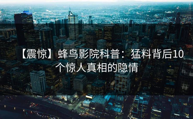 【震惊】蜂鸟影院科普：猛料背后10个惊人真相的隐情