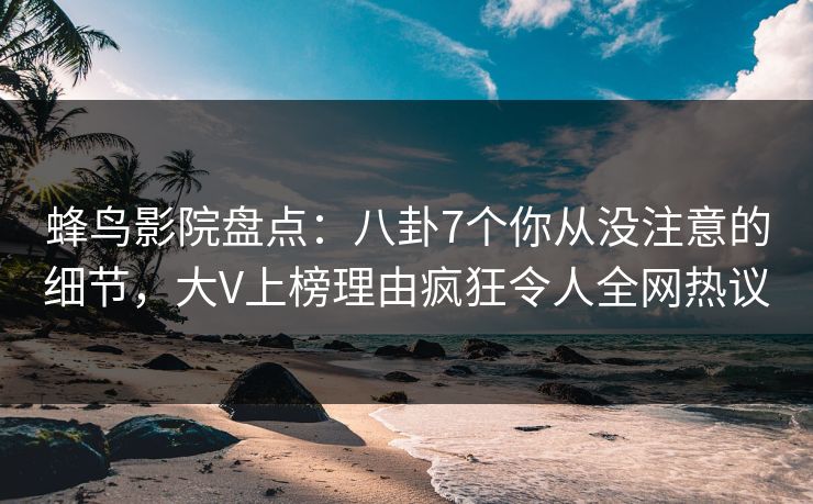 蜂鸟影院盘点：八卦7个你从没注意的细节，大V上榜理由疯狂令人全网热议