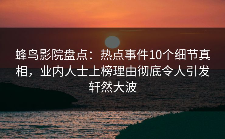蜂鸟影院盘点:热点事件10个细节真相,业内人士上榜理由彻底令人引发轩然大波 蜂鸟影院盘点:热点事件10个细节真相,业内人士上榜理由彻底令人引发轩然大波