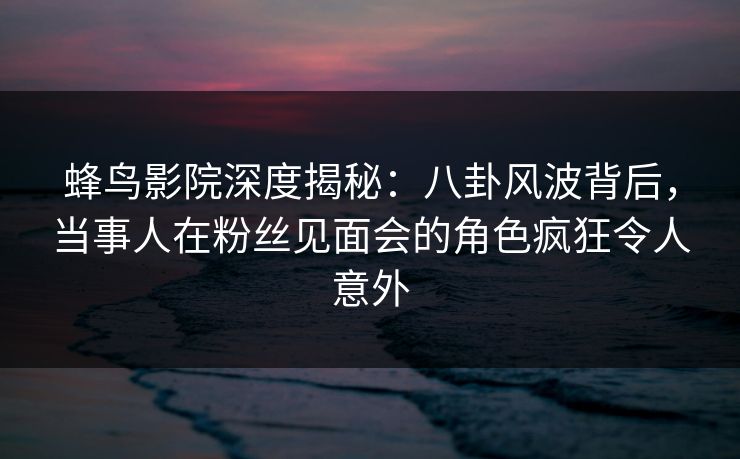蜂鸟影院深度揭秘:八卦风波背后,当事人在粉丝见面会的角色疯狂令人意外 蜂鸟影院深度揭秘:八卦风波背后,当事人在粉丝见面会的角色疯狂令人意外