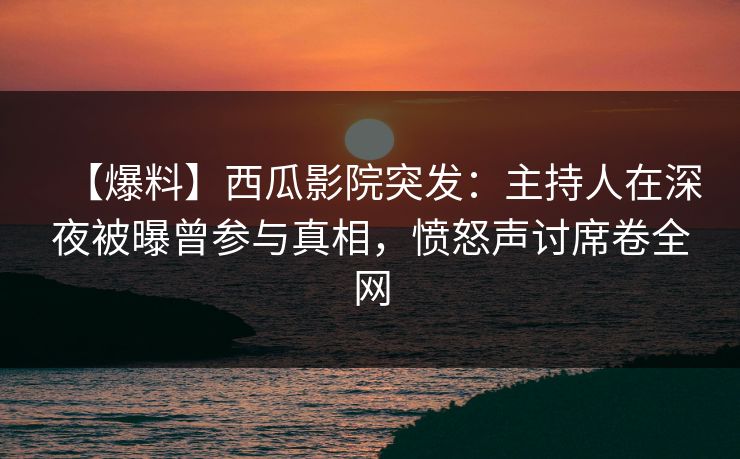 【爆料】西瓜影院突发：主持人在深夜被曝曾参与真相，愤怒声讨席卷全网