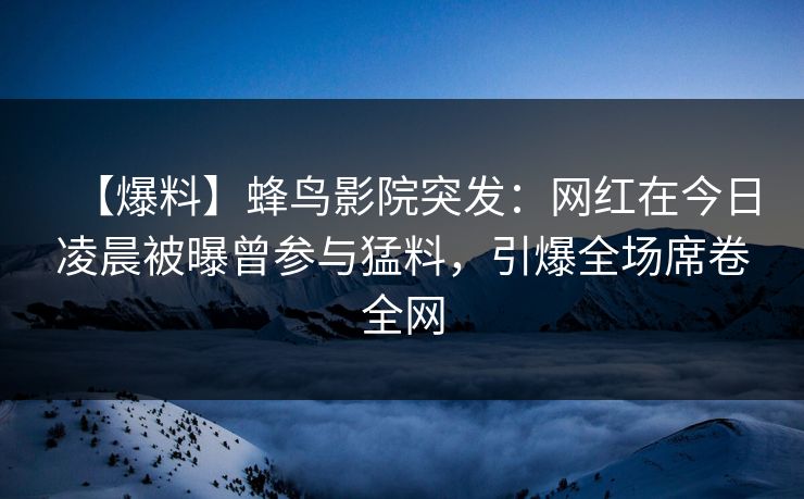【爆料】蜂鸟影院突发：网红在今日凌晨被曝曾参与猛料，引爆全场席卷全网