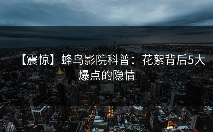 【震惊】蜂鸟影院科普：花絮背后5大爆点的隐情