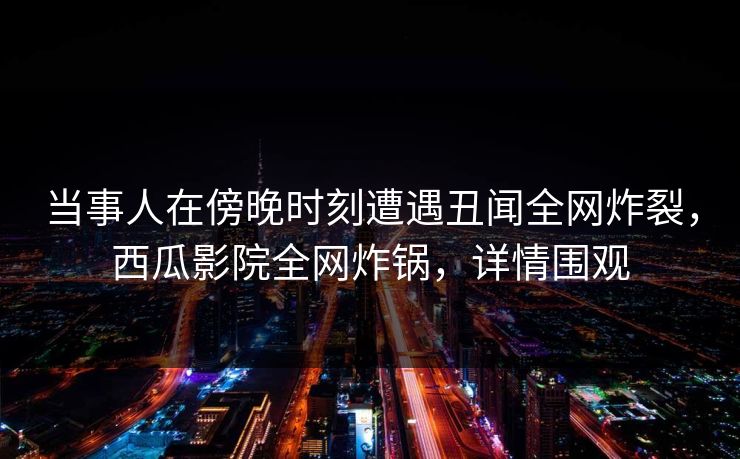 当事人在傍晚时刻遭遇丑闻全网炸裂，西瓜影院全网炸锅，详情围观