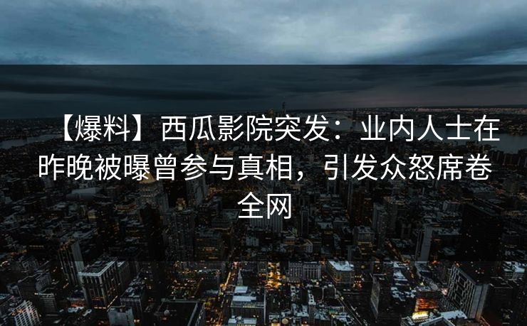 【爆料】西瓜影院突发：业内人士在昨晚被曝曾参与真相，引发众怒席卷全网