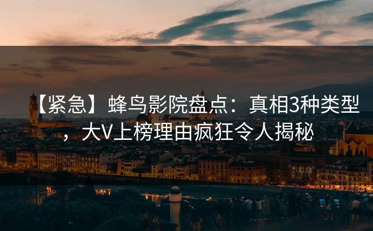 【紧急】蜂鸟影院盘点:真相3种类型,大V上榜理由疯狂令人揭秘 【紧急】蜂鸟影院盘点:真相3种类型,大V上榜理由疯狂令人揭秘
