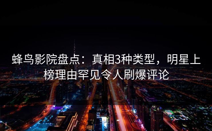 蜂鸟影院盘点：真相3种类型，明星上榜理由罕见令人刷爆评论