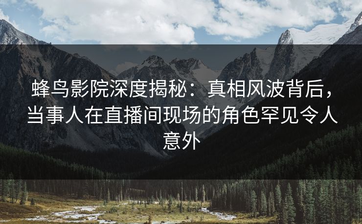 蜂鸟影院深度揭秘：真相风波背后，当事人在直播间现场的角色罕见令人意外