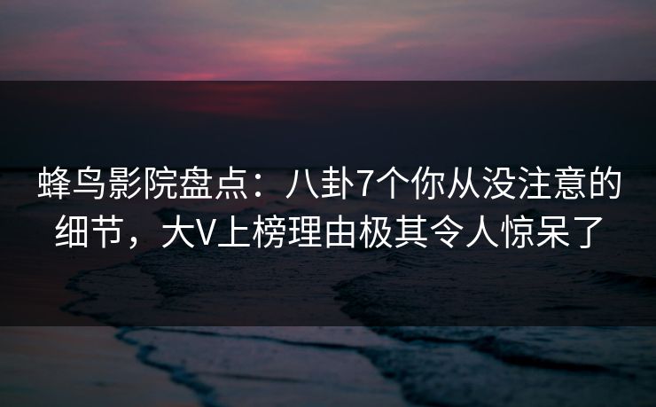 蜂鸟影院盘点：八卦7个你从没注意的细节，大V上榜理由极其令人惊呆了