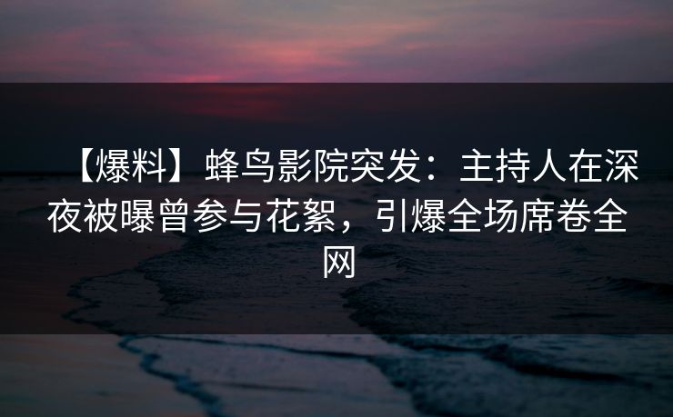 【爆料】蜂鸟影院突发：主持人在深夜被曝曾参与花絮，引爆全场席卷全网