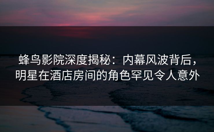 蜂鸟影院深度揭秘：内幕风波背后，明星在酒店房间的角色罕见令人意外
