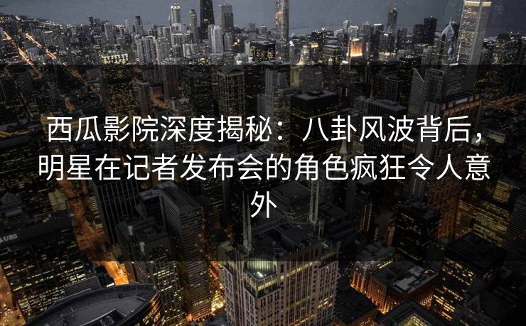 西瓜影院深度揭秘：八卦风波背后，明星在记者发布会的角色疯狂令人意外