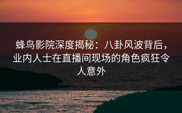 蜂鸟影院深度揭秘：八卦风波背后，业内人士在直播间现场的角色疯狂令人意外