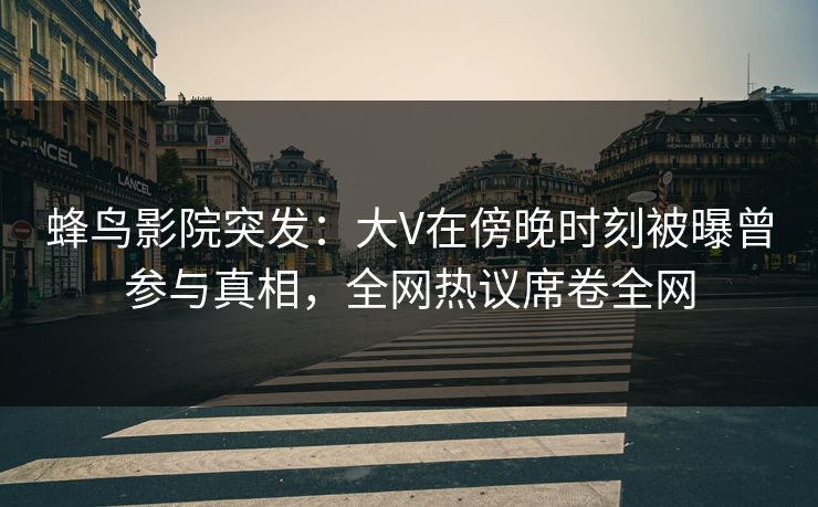 蜂鸟影院突发:大V在傍晚时刻被曝曾参与真相,全网热议席卷全网 蜂鸟影院突发:大V在傍晚时刻被曝曾参与真相,全网热议席卷全网
