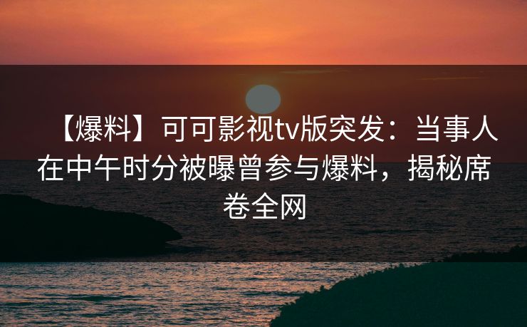 【爆料】可可影视tv版突发：当事人在中午时分被曝曾参与爆料，揭秘席卷全网