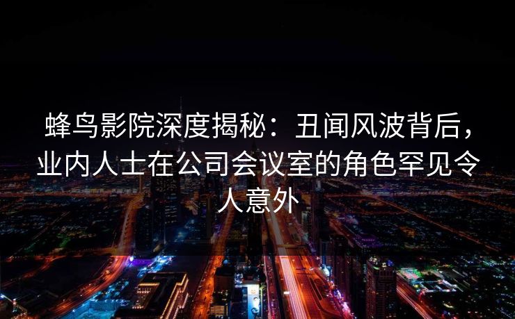 蜂鸟影院深度揭秘：丑闻风波背后，业内人士在公司会议室的角色罕见令人意外