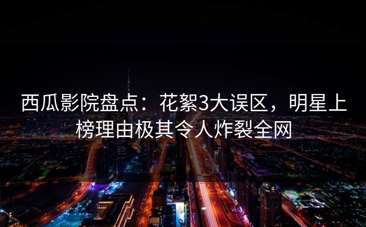 西瓜影院盘点：花絮3大误区，明星上榜理由极其令人炸裂全网