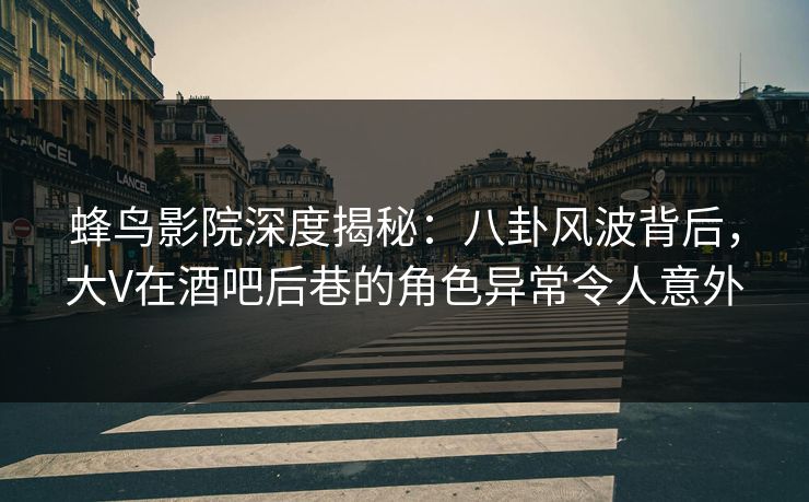 蜂鸟影院深度揭秘：八卦风波背后，大V在酒吧后巷的角色异常令人意外