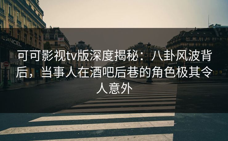 可可影视tv版深度揭秘：八卦风波背后，当事人在酒吧后巷的角色极其令人意外