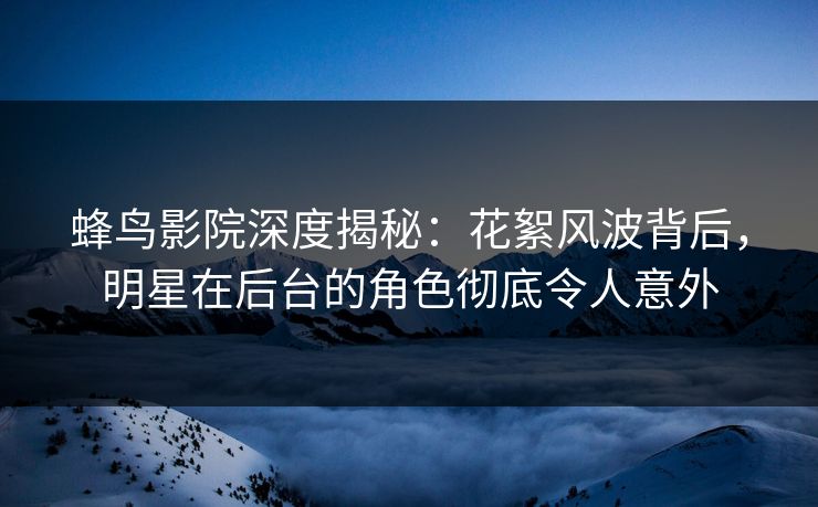 蜂鸟影院深度揭秘：花絮风波背后，明星在后台的角色彻底令人意外