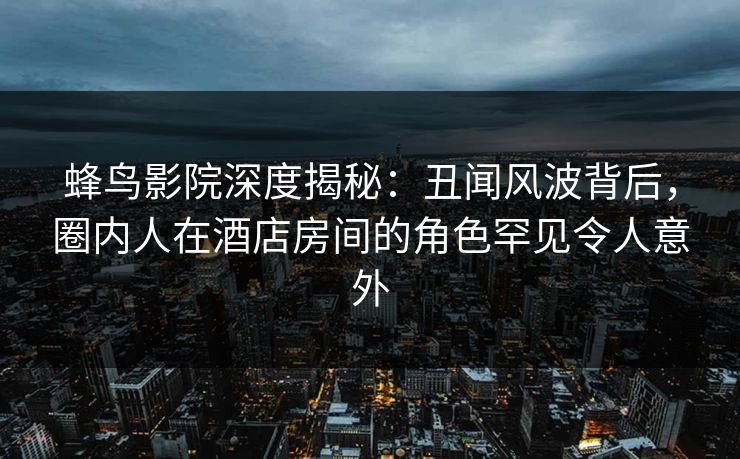 蜂鸟影院深度揭秘：丑闻风波背后，圈内人在酒店房间的角色罕见令人意外