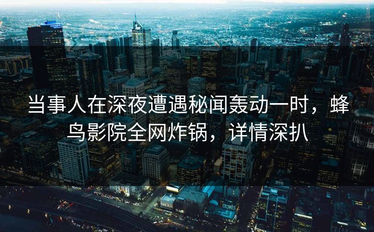 当事人在深夜遭遇秘闻轰动一时，蜂鸟影院全网炸锅，详情深扒
