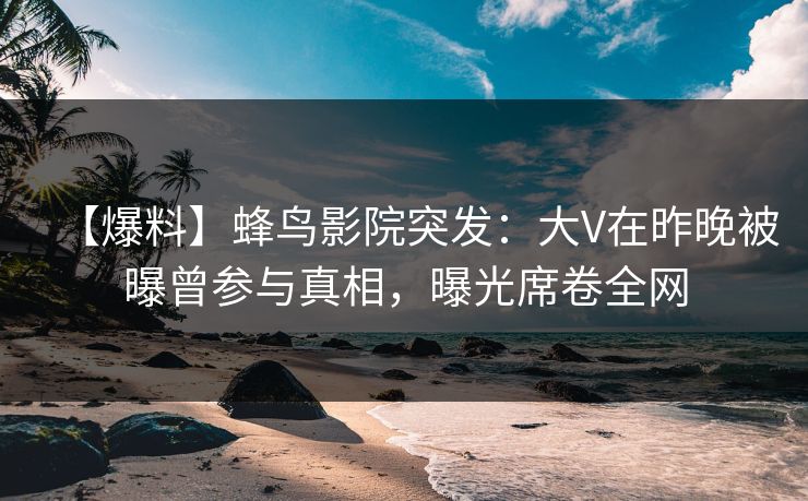 【爆料】蜂鸟影院突发：大V在昨晚被曝曾参与真相，曝光席卷全网