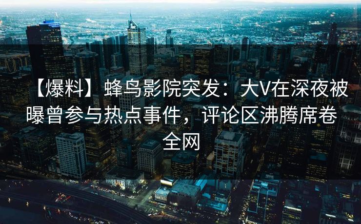 【爆料】蜂鸟影院突发：大V在深夜被曝曾参与热点事件，评论区沸腾席卷全网