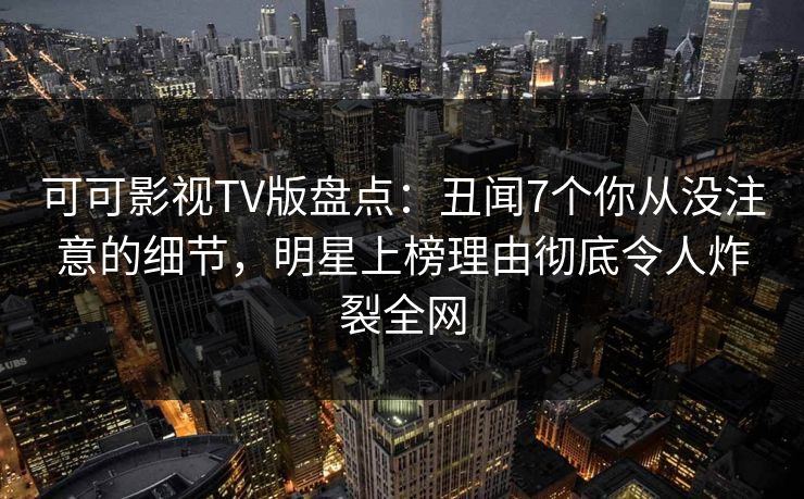 可可影视TV版盘点：丑闻7个你从没注意的细节，明星上榜理由彻底令人炸裂全网