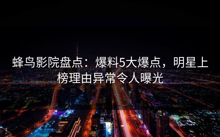 蜂鸟影院盘点：爆料5大爆点，明星上榜理由异常令人曝光