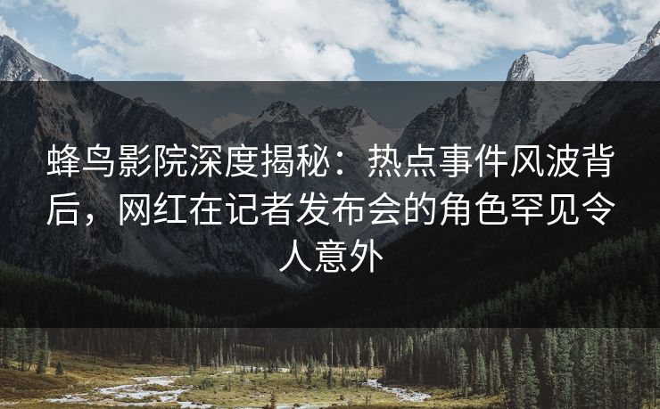 蜂鸟影院深度揭秘：热点事件风波背后，网红在记者发布会的角色罕见令人意外