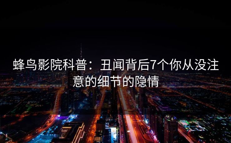 蜂鸟影院科普:丑闻背后7个你从没注意的细节的隐情 蜂鸟影院科普:丑闻背后7个你从没注意的细节的隐情