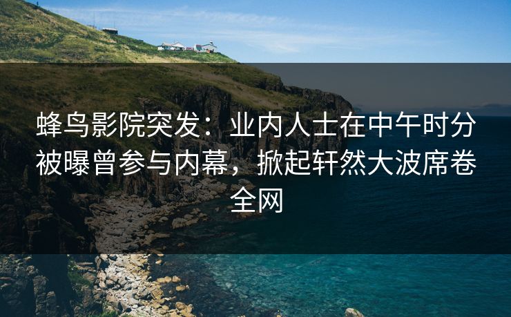 蜂鸟影院突发：业内人士在中午时分被曝曾参与内幕，掀起轩然大波席卷全网