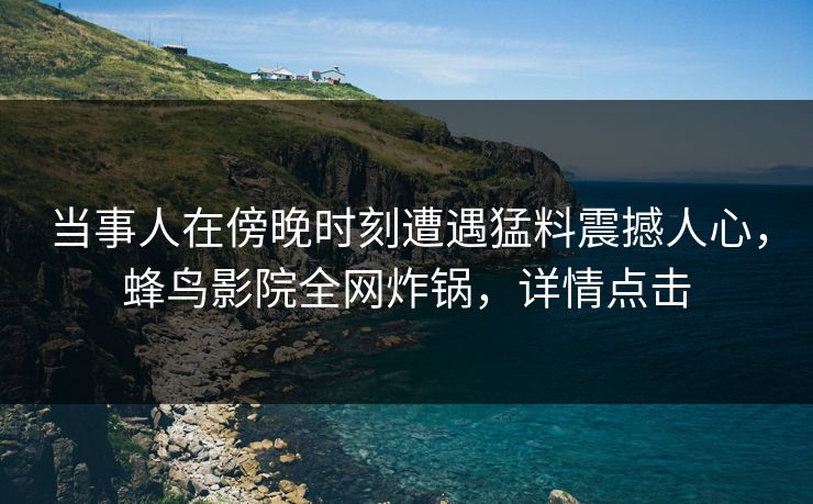 当事人在傍晚时刻遭遇猛料震撼人心,蜂鸟影院全网炸锅,详情点击 当事人在傍晚时刻遭遇猛料震撼人心,蜂鸟影院全网炸锅,详情点击
