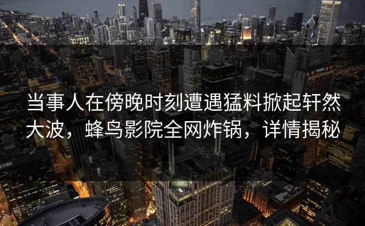 当事人在傍晚时刻遭遇猛料掀起轩然大波,蜂鸟影院全网炸锅,详情揭秘 当事人在傍晚时刻遭遇猛料掀起轩然大波,蜂鸟影院全网炸锅,详情揭秘