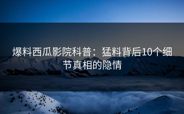 爆料西瓜影院科普:猛料背后10个细节真相的隐情 爆料西瓜影院科普:猛料背后10个细节真相的隐情