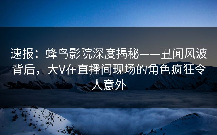 速报:蜂鸟影院深度揭秘——丑闻风波背后,大V在直播间现场的角色疯狂令人意外 速报:蜂鸟影院深度揭秘——丑闻风波背后,大V在直播间现场的角色疯狂令人意外