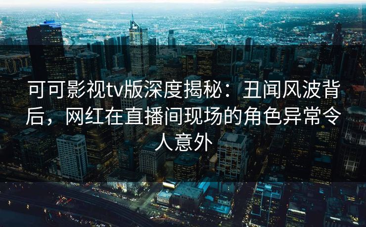 可可影视tv版深度揭秘:丑闻风波背后,网红在直播间现场的角色异常令人意外 可可影视tv版深度揭秘:丑闻风波背后,网红在直播间现场的角色异常令人意外