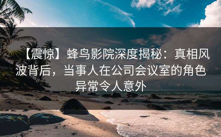【震惊】蜂鸟影院深度揭秘：真相风波背后，当事人在公司会议室的角色异常令人意外