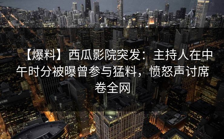 【爆料】西瓜影院突发：主持人在中午时分被曝曾参与猛料，愤怒声讨席卷全网
