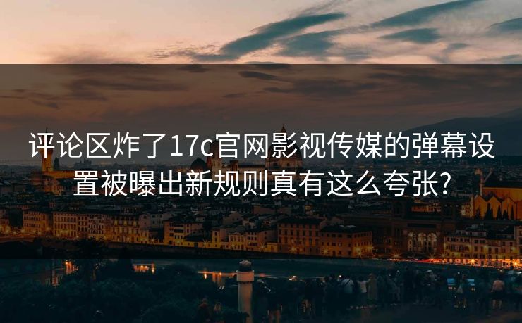 评论区炸了17c官网影视传媒的弹幕设置被曝出新规则真有这么夸张?